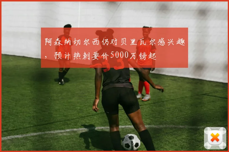 阿森纳切尔西仍对贝里瓦尔感兴趣，预计热刺要价5000万镑起