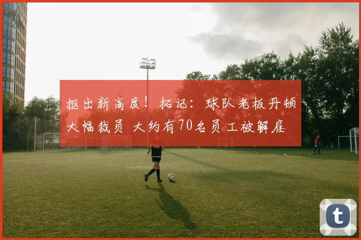 抠出新高度！拓记：球队老板丹顿大幅裁员 大约有70名员工被解雇