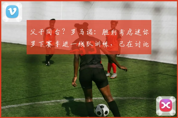 父子同台？罗马诺：胜利考虑迷你罗下赛季进一线队训练，已在讨论