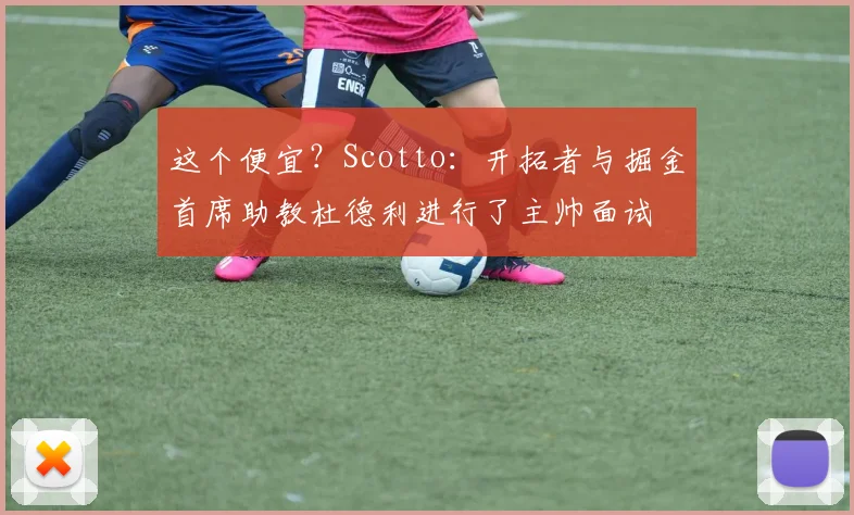 这个便宜？Scotto：开拓者与掘金首席助教杜德利进行了主帅面试